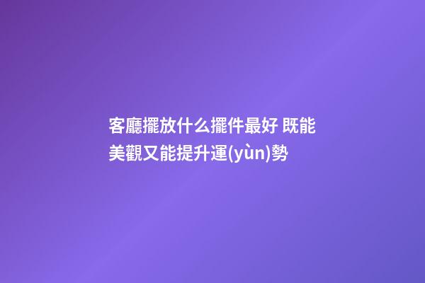 客廳擺放什么擺件最好 既能美觀又能提升運(yùn)勢